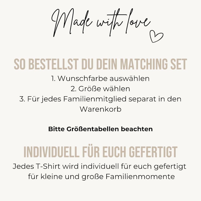 May include: An informational graphic with a light beige background and black and tan text. The text reads: Made with love, SO BESTELLST DU DEIN MATCHING SET, 1. Wunschfarbe ausw&auml;hlen, 2. Gr&ouml;&szlig;e w&auml;hlen, 3. F&uuml;r jedes Familienmitglied separat in den Warenkorb, Bitte Gr&ouml;&szlig;entabellen beachten, INDIVIDUELL F&Uuml;R EUCH GEFERTIGT, Jedes T-Shirt wird individuell f&uuml;r euch gefertigt f&uuml;r kleine und gro&szlig;e Familienmomente.