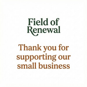 May include: White background with the text "Field of Renewal" in green and "Thank you for supporting our small business" in brown. The text is centered and in a serif font.