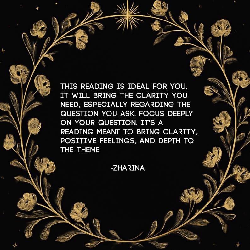 May include: A black graphic with a gold floral wreath border and a star at the top. The text reads: THIS READING IS IDEAL FOR YOU. IT WILL BRING THE CLARITY YOU NEED, ESPECIALLY REGARDING THE QUESTION YOU ASK. FOCUS DEEPLY ON YOUR QUESTION. -ZHARINA