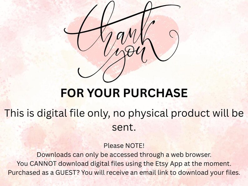 May include: A digital download instruction card with a light pink watercolor heart background. The text reads: Thank you FOR YOUR PURCHASE. This is digital file only, no physical product will be sent. Please NOTE! Downloads can only be accessed through a web browser. You CANNOT download digital files using the Etsy App at the moment. Purchased as a GUEST? You will receive an email link to download your files.