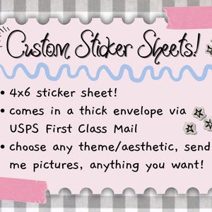 May include: A light pink rectangular sign with scalloped edges featuring the text Custom Sticker Sheets! and bullet points stating 4x6 sticker sheet!, comes in a thick envelope via USPS First Class Mail, and choose any theme/aesthetic, send me pictures.