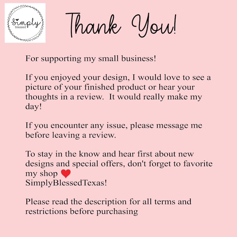 May include: Thank You! For supporting my small business! If you enjoyed your design, I would love to see a picture of your finished product or hear your thoughts in a review. It would really make my day! If you encounter any issue, please message me before leaving a review. To stay in the know and hear first about new designs and special offers, don't forget to favorite my shop SimplyBlessedTexas! Please read the description for all terms and restrictions before purchasing.