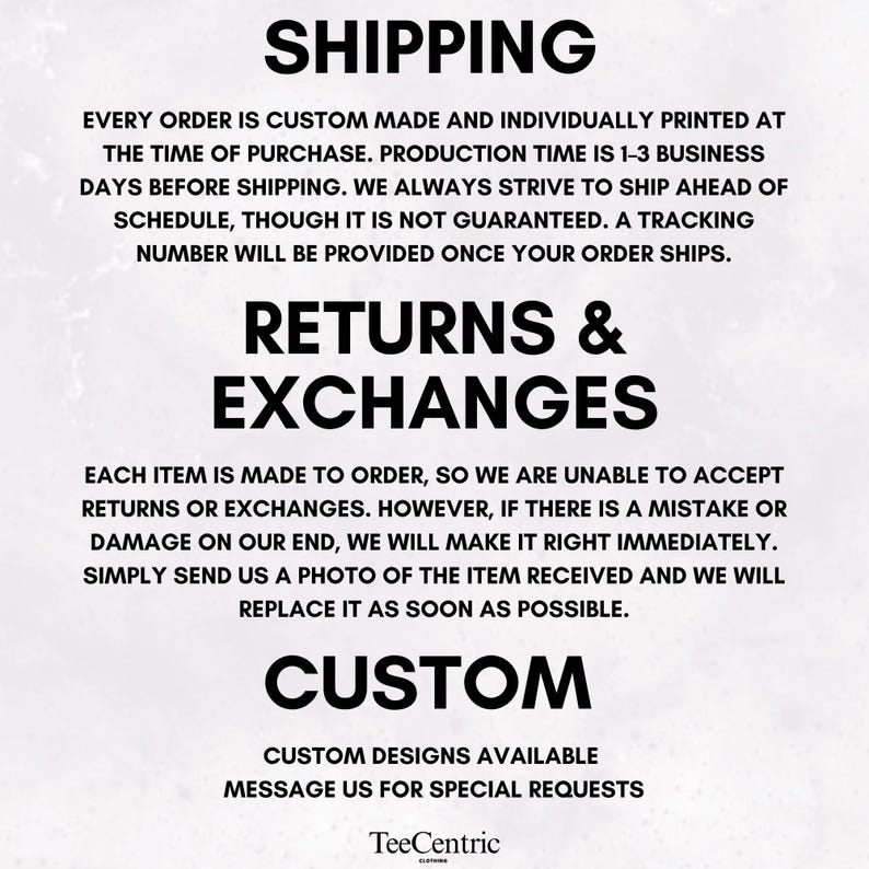 May include: A white informational graphic with black text. The text reads: SHIPPING, EVERY ORDER IS CUSTOM MADE AND INDIVIDUALLY PRINTED AT THE TIME OF PURCHASE. RETURNS & EXCHANGES, EACH ITEM IS MADE TO ORDER, CUSTOM, CUSTOM DESIGNS AVAILABLE, TeeCentric.