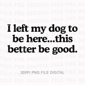 May include: A digital image with black text on a white background. The text reads "I left my dog to be here...this better be good." The font is bold and slightly distressed. The bottom of the image includes the text "300PI PNG FILE DIGITAL".