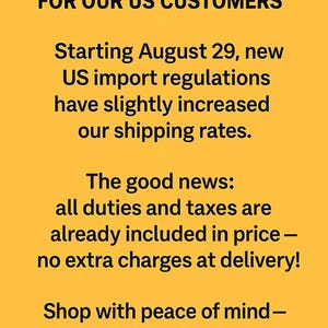 May include: A yellow informational notice with black text stating: IMPORTANT NOTICE FOR OUR US CUSTOMERS. Starting August 29, new US import regulations have slightly increased our shipping rates. The good news: all duties and taxes are already included in price&mdash;no extra charges at delivery! Shop with peace of mind&mdash;no hidden fees, no unexpeccted costs.