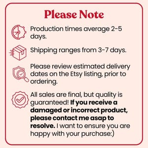 May include: A square informational graphic with a light pink background and dark red border. The text reads: Please Note, Production times average 2-5 days, Shipping ranges from 3-7 days, Please review estimated delivery dates on the Etsy listing, prior to ordering, All sales are final, but quality is guaranteed! If you receive a damaged or incorrect product, please contact me asap to resolve. I want to ensure you are happy with your purchase:)