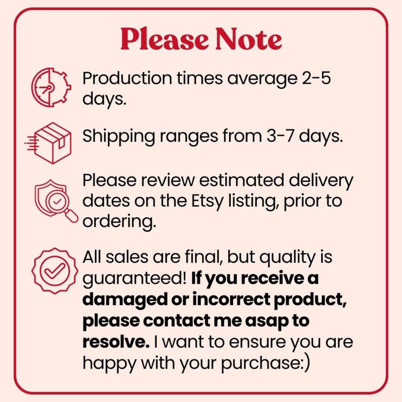 May include: A square informational graphic with a light pink background and dark red border. The text reads: Please Note, Production times average 2-5 days, Shipping ranges from 3-7 days, Please review estimated delivery dates on the Etsy listing, prior to ordering, All sales are final, but quality is guaranteed! If you receive a damaged or incorrect product, please contact me asap to resolve. I want to ensure you are happy with your purchase:)