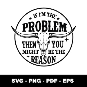 May include: Black and white graphic featuring a bull skull with long horns inside a circle. The text reads "IF I'M THE PROBLEM THEN YOU MIGHT BE THE REASON." Below the circle are the letters "SVG - PNG - PDF - EPS."