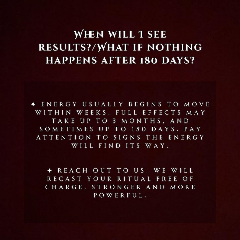 May include: A dark burgundy background with white text. The text asks, "WHEN WILL I SEE RESULTS?/WHAT IF NOTHING HAPPENS AFTER 180 DAYS?" Additional text explains the timeline for results and offers to recast rituals.