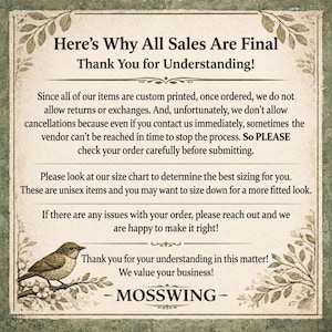 May include: A rectangular informational sign with a cream-colored background and green botanical borders. The text reads: Here's Why All Sales Are Final Thank You for Understanding! Since all of our items are custom printed, once ordered, we do not allow returns or exchanges. And, unfortunately, we don't allow cancellations because even if you contact us immediately, sometimes the vendor can't be reached in time to stop the process. So PLEASE check your order carefully before submitting. Please look at our size chart to determine the best sizing for you. These are unisex items and you may want to size down for a more fitted look. If there are any issues with your order, please reach out and we are happy to make it right! Thank you for your understanding in this matter! We value your business! - MOSSWING - A small bird perched on a branch is illustrated in the bottom left corner.