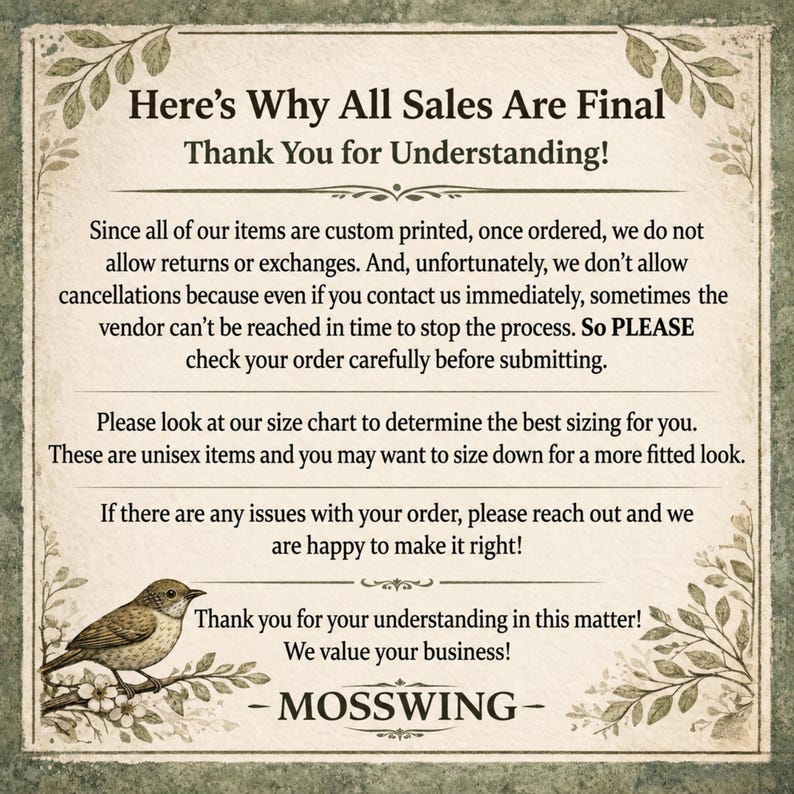 May include: A rectangular informational sign with a cream-colored background and green botanical borders. The text reads: Here's Why All Sales Are Final Thank You for Understanding! Since all of our items are custom printed, once ordered, we do not allow returns or exchanges. And, unfortunately, we don't allow cancellations because even if you contact us immediately, sometimes the vendor can't be reached in time to stop the process. So PLEASE check your order carefully before submitting. Please look at our size chart to determine the best sizing for you. These are unisex items and you may want to size down for a more fitted look. If there are any issues with your order, please reach out and we are happy to make it right! Thank you for your understanding in this matter! We value your business! - MOSSWING - A small bird perched on a branch is illustrated in the bottom left corner.