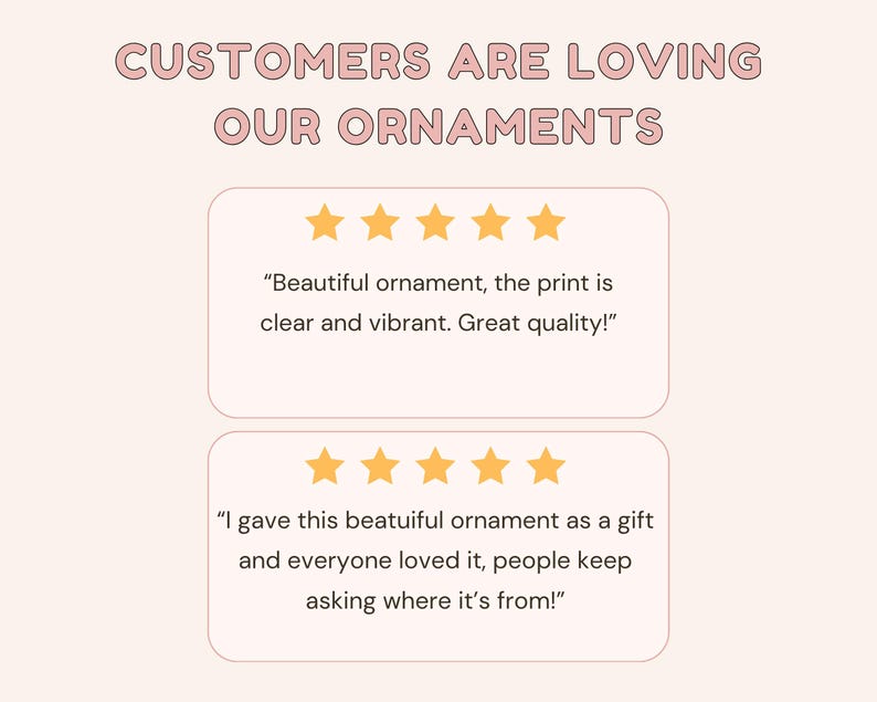 May include: A graphic display with the text CUSTOMERS ARE LOVING OUR ORNAMENTS in pink letters. Below are two white rectangular boxes, each containing five yellow stars and a customer review about the quality and vibrancy of the ornament print.