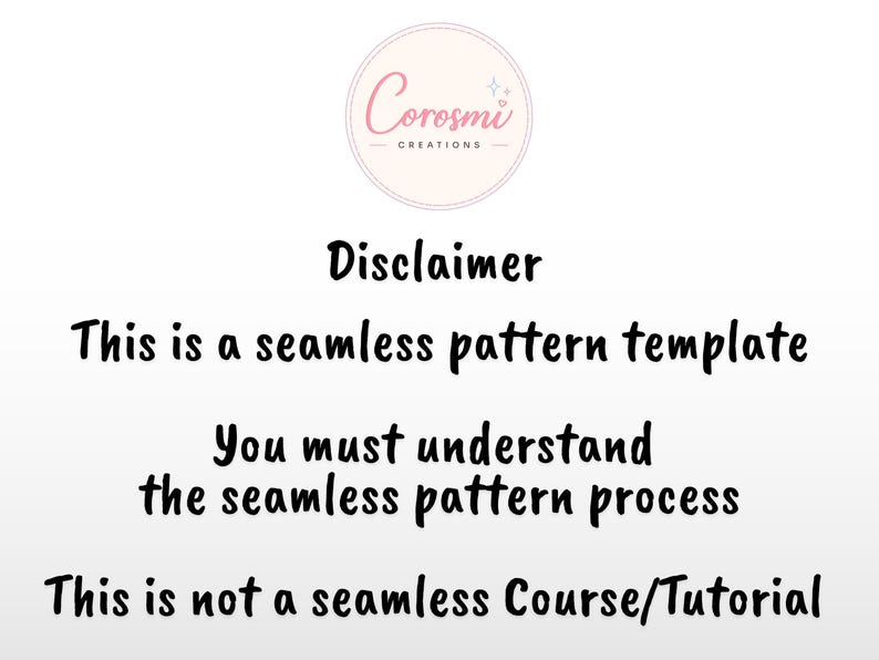 May include: A digital graphic featuring the Corosmi Creations logo at the top, followed by black text that reads: Disclaimer, This is a seamless pattern template, You must understand the seamless pattern process, This is not a seamless Course/Tutorial.