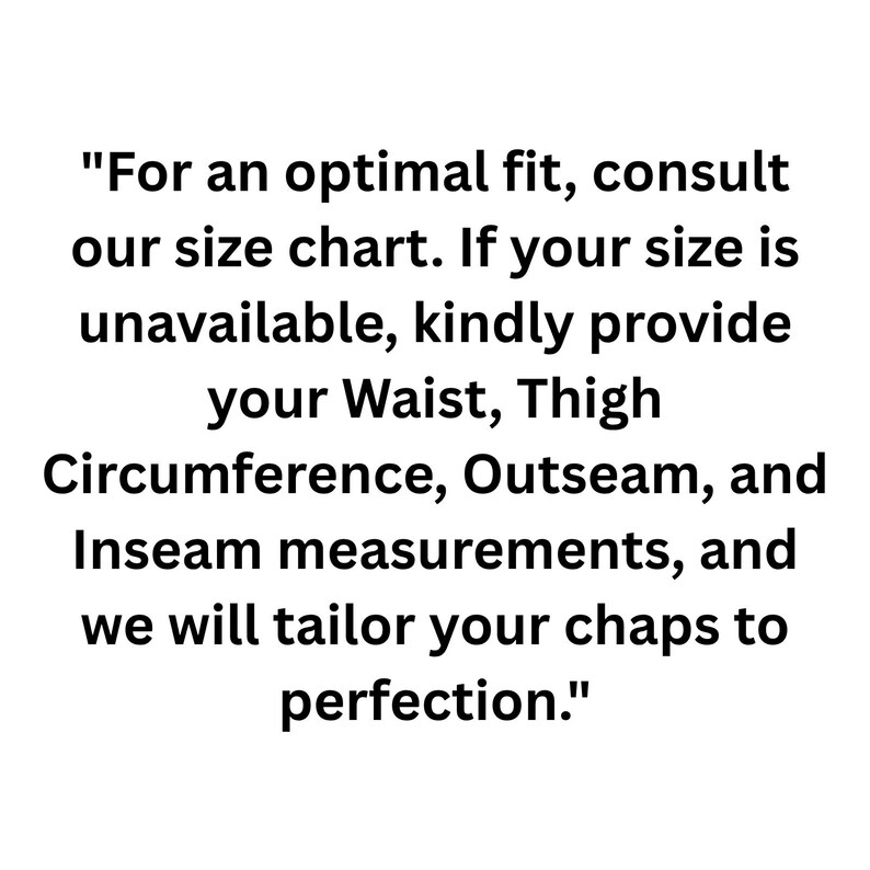 May include: Text on a white background reads: "For an optimal fit, consult our size chart. If your size is unavailable, kindly provide your Waist, Thigh Circumference, Outseam, and Inseam measurements, and we will tailor your chaps to perfection."