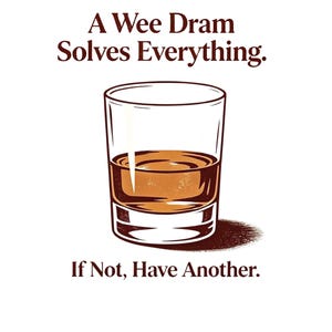 May include: A graphic illustration of a clear glass filled with amber liquid. The text above reads A Wee Dram Solves Everything. The text below reads If Not, Have Another. The design uses dark brown lettering and a brown shadow beneath the glass.