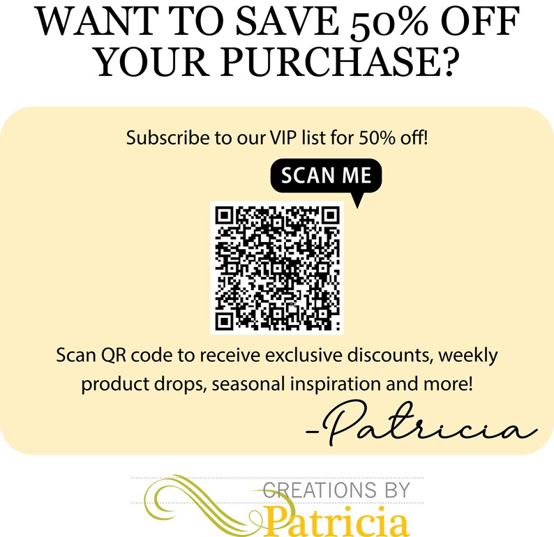 May include: A promotional graphic with the text "WANT TO SAVE 50% OFF YOUR PURCHASE?" and "Subscribe to our VIP list for 50% off!" A QR code is present with the text "SCAN ME". The graphic also includes the text "Scan QR code to receive exclusive discounts, weekly product drops, seasonal inspiration and more!" and the signature "-Patricia".