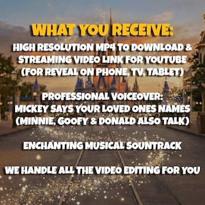 May include: Image with text: "WHAT YOU RECEIVE: HIGH RESOLUTION MP4 TO DOWNLOAD & STREAMING VIDEO LINK FOR YOUTUBE (FOR REVEAL ON PHONE, TV, TABLET) PROFESSIONAL VOICEOVER: MICKEY SAYS YOUR LOVED ONES NAMES (MINNIE, GOOFY & DONALD ALSO TALK) ENCHANTING MUSICAL SOUNTRACK WE HANDLE ALL THE VIDEO EDITING FOR YOU."
