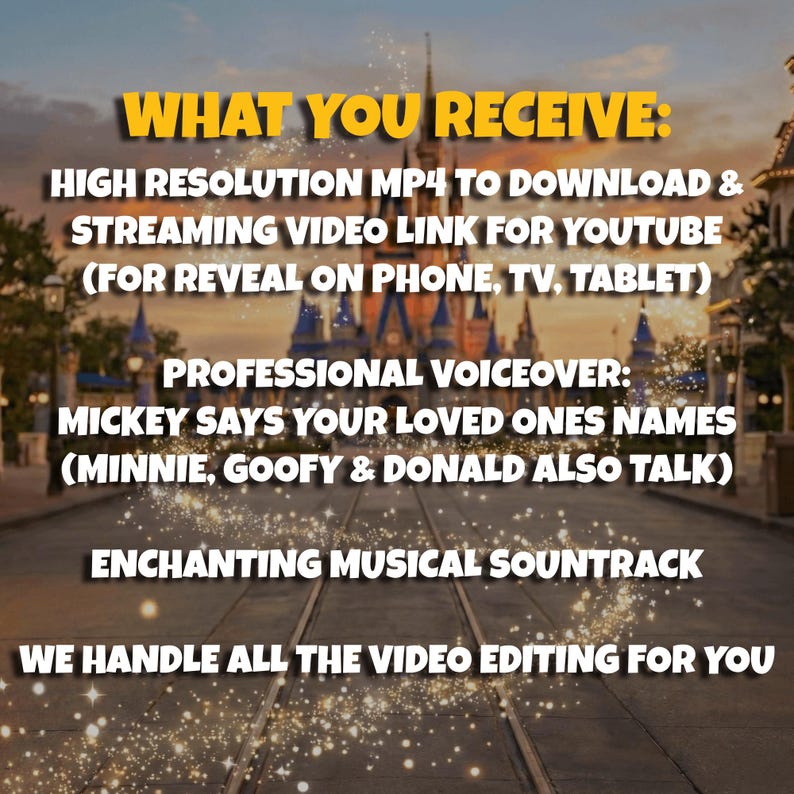 May include: Image with text: "WHAT YOU RECEIVE: HIGH RESOLUTION MP4 TO DOWNLOAD & STREAMING VIDEO LINK FOR YOUTUBE (FOR REVEAL ON PHONE, TV, TABLET) PROFESSIONAL VOICEOVER: MICKEY SAYS YOUR LOVED ONES NAMES (MINNIE, GOOFY & DONALD ALSO TALK) ENCHANTING MUSICAL SOUNTRACK WE HANDLE ALL THE VIDEO EDITING FOR YOU."