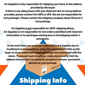 May include: A graphic with a blue, orange, and white triangle background. The text "KA Supplies is only responsible for shipping your items to the address provided by the buyer." is at the top of the graphic. The text "KA Supplies is not responsible for USPS shipping delays. KA Supplies is not responsible for lost orders submitted with incorrect information or for packages missing once in the shipping carrier's possession." is in the middle of the graphic. The text "In the event that your package is returned to KA Supplies due to insufficient or wrong address entry, the responsibility falls on the buyer to cover additional shipping postage fees associated with the return. To prevent such situations, make sure to verify that the address information is accurate & complete to ensure successful delivery of your package." is at the bottom of the graphic. A brown cardboard box is in the middle of the graphic. The text "Shipping Info" is at the bottom of the graphic.