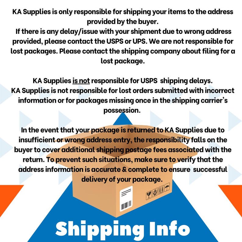 May include: A graphic with a blue, orange, and white triangle background. The text "KA Supplies is only responsible for shipping your items to the address provided by the buyer." is at the top of the graphic. The text "KA Supplies is not responsible for USPS shipping delays. KA Supplies is not responsible for lost orders submitted with incorrect information or for packages missing once in the shipping carrier's possession." is in the middle of the graphic. The text "In the event that your package is returned to KA Supplies due to insufficient or wrong address entry, the responsibility falls on the buyer to cover additional shipping postage fees associated with the return. To prevent such situations, make sure to verify that the address information is accurate & complete to ensure successful delivery of your package." is at the bottom of the graphic. A brown cardboard box is in the middle of the graphic. The text "Shipping Info" is at the bottom of the graphic.