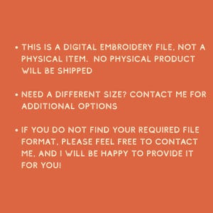 May include: An orange background with white text. The text states: "THIS IS A DIGITAL EMBROIDERY FILE, NOT A PHYSICAL ITEM. NO PHYSICAL PRODUCT WILL BE SHIPPED. NEED A DIFFERENT SIZE? CONTACT ME FOR ADDITIONAL OPTIONS. IF YOU DO NOT FIND YOUR REQUIRED FILE FORMAT, PLEASE FEEL FREE TO CONTACT ME, AND I WILL BE HAPPY TO PROVIDE IT FOR YOU!"