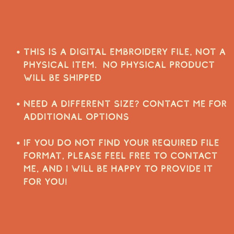 May include: An orange background with white text. The text states: "THIS IS A DIGITAL EMBROIDERY FILE, NOT A PHYSICAL ITEM. NO PHYSICAL PRODUCT WILL BE SHIPPED. NEED A DIFFERENT SIZE? CONTACT ME FOR ADDITIONAL OPTIONS. IF YOU DO NOT FIND YOUR REQUIRED FILE FORMAT, PLEASE FEEL FREE TO CONTACT ME, AND I WILL BE HAPPY TO PROVIDE IT FOR YOU!"