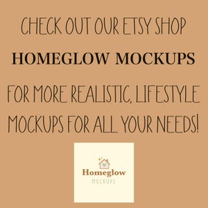 May include: A tan background with black text that reads "CHECK OUT OUR ETSY SHOP HOMEGLOW MOCKUPS FOR MORE REALISTIC, LIFESTYLE MOCKUPS FOR ALL YOUR NEEDS!" A small square logo with the words "Homeglow MOCKUPS" is in the bottom center.