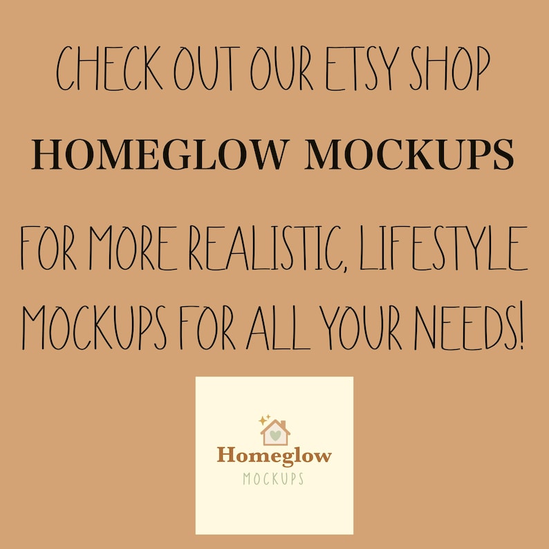 May include: A tan background with black text that reads "CHECK OUT OUR ETSY SHOP HOMEGLOW MOCKUPS FOR MORE REALISTIC, LIFESTYLE MOCKUPS FOR ALL YOUR NEEDS!" A small square logo with the words "Homeglow MOCKUPS" is in the bottom center.