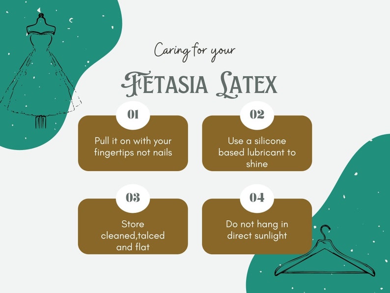 May include: A graphic with instructions on how to care for a latex dress. The graphic features a green background with a white outline of a dress on a mannequin. The graphic also features four brown boxes with white text and numbers. The boxes contain the following instructions: 1. Pull it on with your fingertips not nails. 2. Use a silicone based lubricant to shine. 3. Store cleaned, talced and flat. 4. Do not hang in direct sunlight.