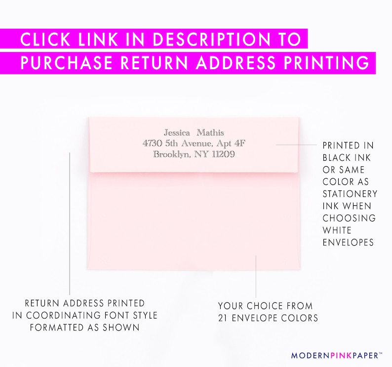 May include: A pink envelope with a return address printed in black ink. The address reads "Jessica Mathis, 4730 5th Avenue, Apt 4F, Brooklyn, NY 11209". The text "PRINTED IN BLACK INK OR SAME COLOR AS STATIONERY INK WHEN CHOOSING WHITE ENVELOPES" is printed on the right side of the envelope. The text "RETURN ADDRESS PRINTED IN COORDINATING FONT STYLE FORMATTED AS SHOWN" is printed below the envelope. The text "YOUR CHOICE FROM 21 ENVELOPE COLORS" is printed below the envelope on the right side. The text "MODERNPINKPAPER&trade;" is printed at the bottom of the image.