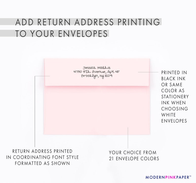 May include: A pink envelope with a return address printed in black ink. The address is "Jessica Mathis, 4730 5th Avenue, Apt 4F, Brooklyn, NY 1209". The text "PRINTED IN BLACK INK OR SAME COLOR AS STATIONERY INK WHEN CHOOSING WHITE ENVELOPES" is printed on the right side of the envelope. The text "RETURN ADDRESS PRINTED IN COORDINATING FONT STYLE FORMATTED AS SHOWN" is printed below the envelope. The text "YOUR CHOICE FROM 21 ENVELOPE COLORS" is printed below the envelope on the right side. The text "MODERNPINKPAPER&trade;" is printed at the bottom of the image.