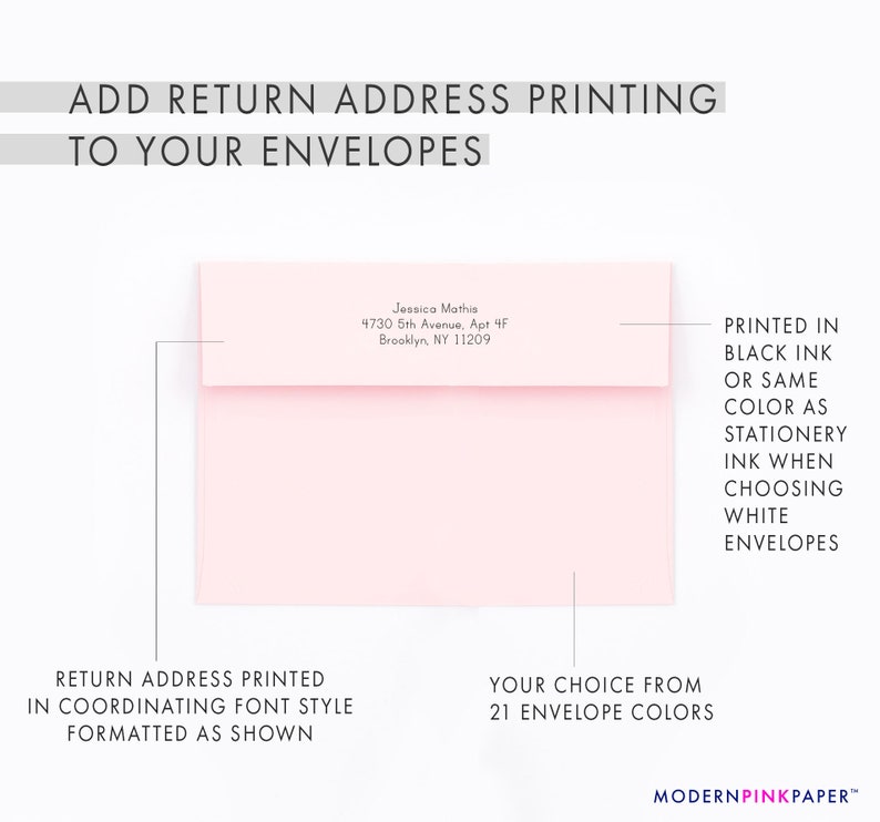May include: A pink envelope with a return address printed in black ink. The address is formatted as shown. The text reads "Jessica Mathis, 4730 5th Avenue, Apt 4F, Brooklyn, NY 11209". The envelope is available in 21 colors.  The text "PRINTED IN BLACK INK OR SAME COLOR AS STATIONERY INK WHEN CHOOSING WHITE ENVELOPES" is printed on the right side of the image.