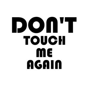 May include: A white background with the words "DON'T TOUCH ME AGAIN" in bold, black, sans-serif font. The text is arranged in three lines, with "DON'T" on top, "TOUCH ME" in the middle, and "AGAIN" at the bottom.