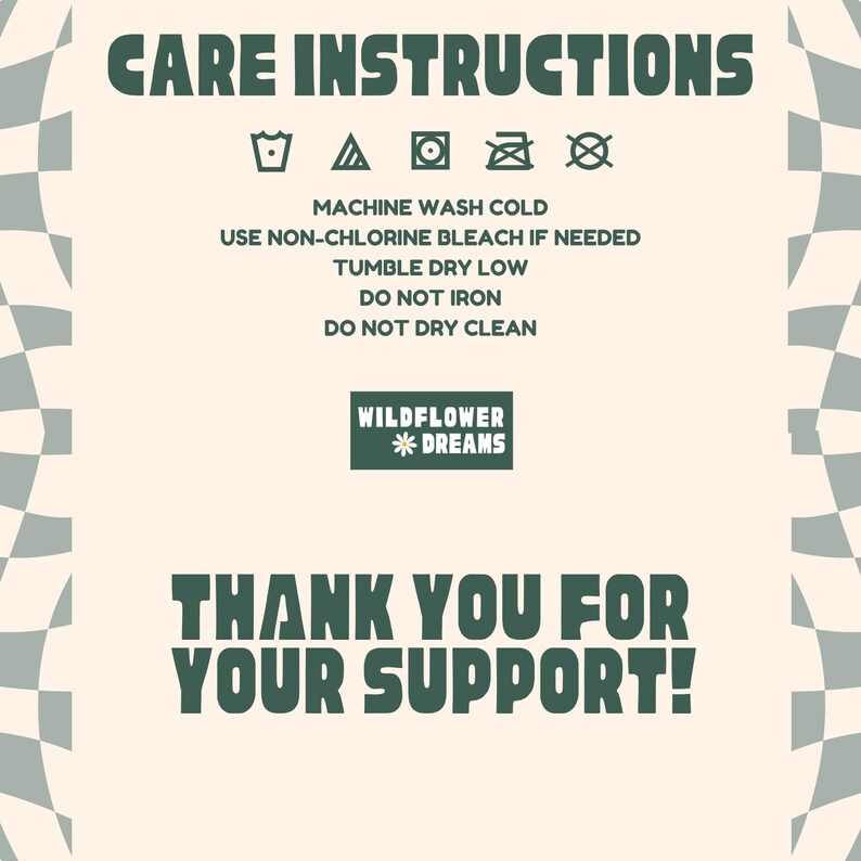 May include: A cream-colored graphic with dark green text and a checkered pattern. The text reads "CARE INSTRUCTIONS" and includes washing symbols. Below, it says "MACHINE WASH COLD" and other care instructions. The image also says "WILDFLOWER * DREAMS" and "THANK YOU FOR YOUR SUPPORT!"
