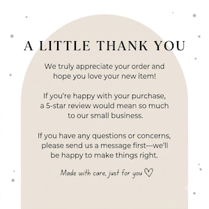 May include: A beige arch-shaped thank you card with black text that reads: A LITTLE THANK YOU. We truly appreciate your order and hope you love your new item! If you're happy with your purchase, a 5-star review would mean so much to our small business. If you have any questions or concerns, please send us a message first&mdash;we'll be happy to make things right. Made with care, just for you with a heart symbol.