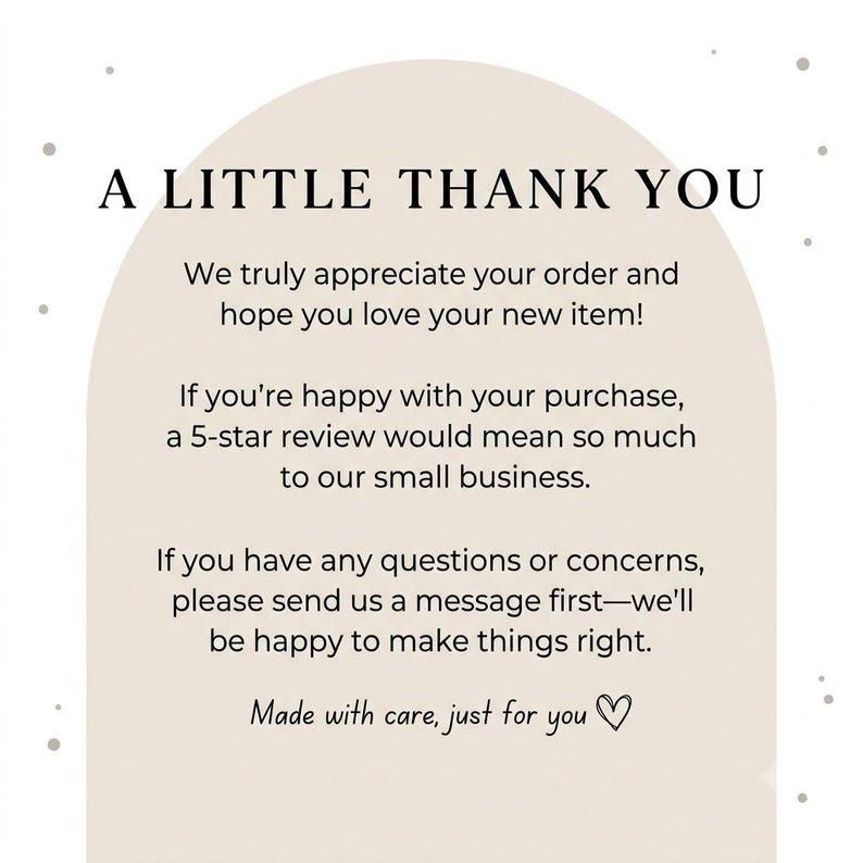 May include: A beige arch-shaped thank you card with black text that reads: A LITTLE THANK YOU. We truly appreciate your order and hope you love your new item! If you're happy with your purchase, a 5-star review would mean so much to our small business. If you have any questions or concerns, please send us a message first&mdash;we'll be happy to make things right. Made with care, just for you with a heart symbol.