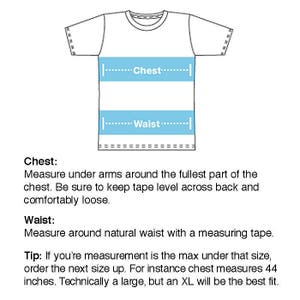 May include: Diagram showing how to measure chest and waist for a t-shirt. The diagram shows a white t-shirt with blue lines indicating where to measure. The text reads: "Chest: Measure under arms around the fullest part of the chest. Be sure to keep tape level across back and comfortably loose. Waist: Measure around natural waist with a measuring tape. Tip: If you're measurement is the max under that size, order the next size up. For instance chest measures 44 inches. Technically a large, but an XL will be the best fit."