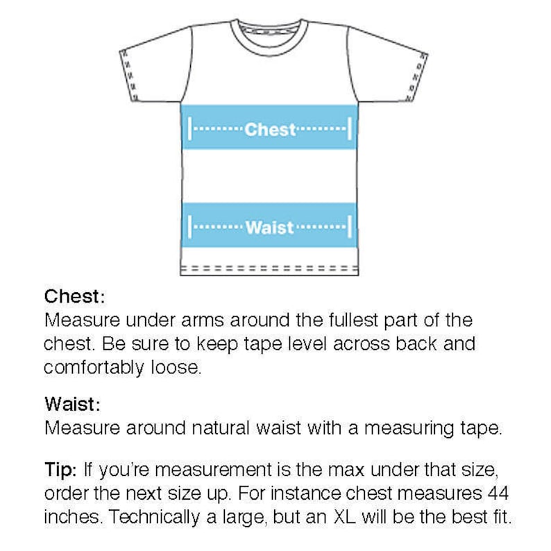 May include: Diagram showing how to measure chest and waist for a t-shirt. The diagram shows a white t-shirt with blue lines indicating where to measure. The text reads: "Chest: Measure under arms around the fullest part of the chest. Be sure to keep tape level across back and comfortably loose. Waist: Measure around natural waist with a measuring tape. Tip: If you're measurement is the max under that size, order the next size up. For instance chest measures 44 inches. Technically a large, but an XL will be the best fit."
