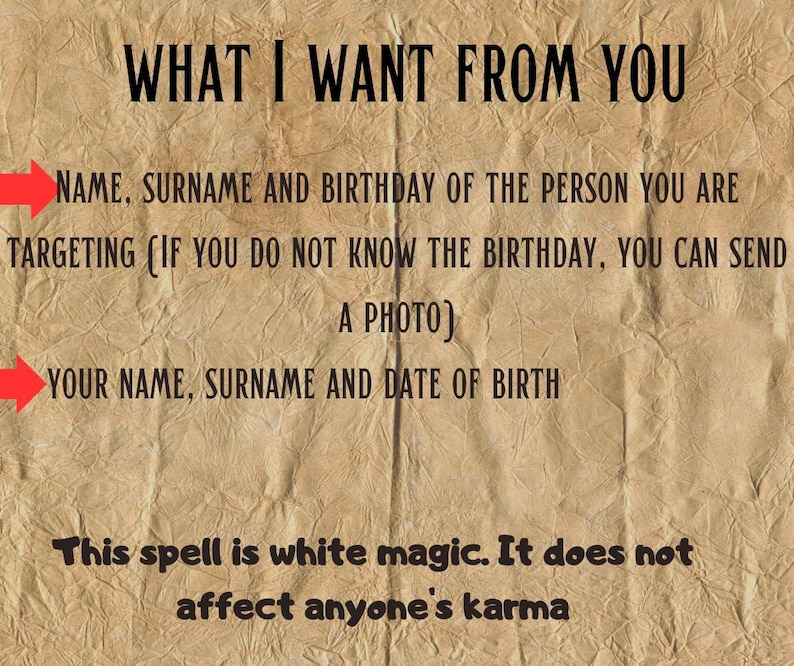 May include: A tan, textured paper background with black text that reads: WHAT I WANT FROM YOU, NAME, SURNAME AND BIRTHDAY OF THE PERSON YOU ARE TARGETING (IF YOU DO NOT KNOW THE BIRTHDAY, YOU CAN SEND A PHOTO), YOUR NAME, SURNAME AND DATE OF BIRTH, This spell is white magic. It does not affect anyone's karma. Two red arrows point to the lines requesting information.