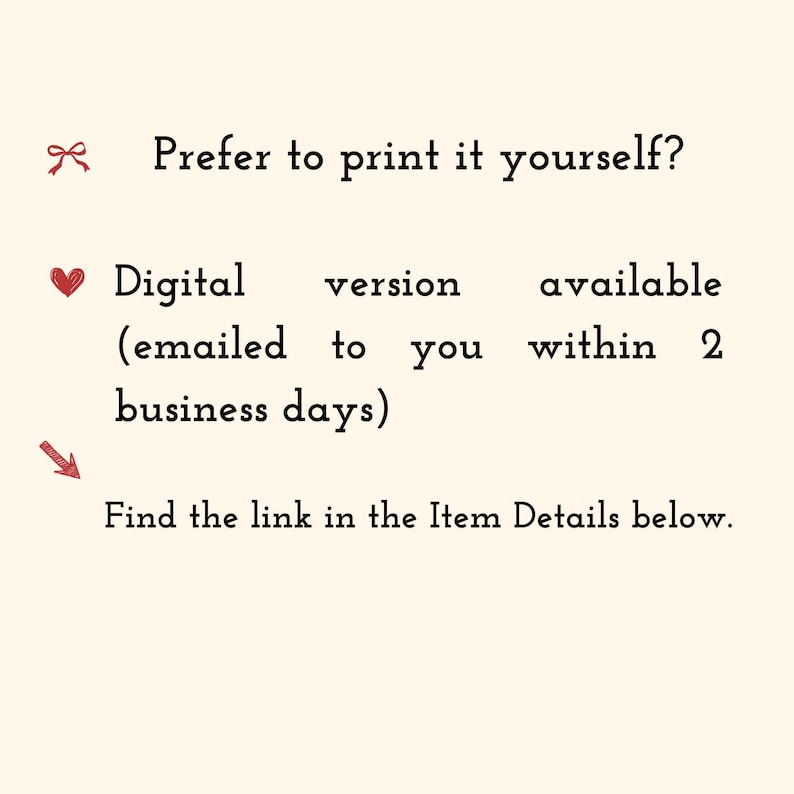 May include: A cream-colored informational graphic with black text that reads: Prefer to print it yourself? Digital version available (emailed to you within 2 business days) Find the link in the Item Details below. Includes red icons of a bow, heart, and arrow.