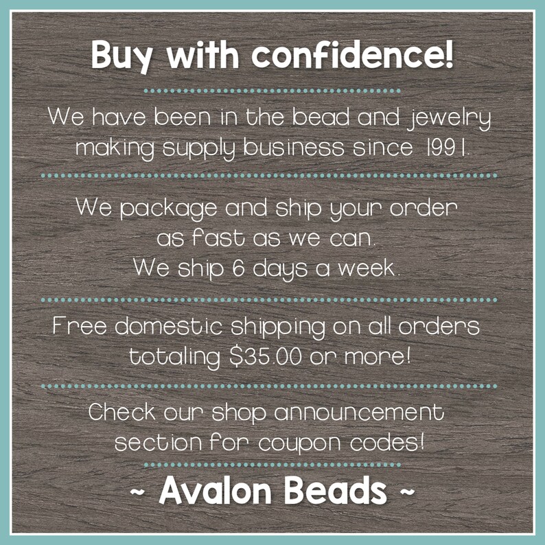 May include: Text on a woodgrain background that reads "Buy with confidence!"  We have been in the bead and jewelry making supply business since 1991. We package and ship your order as fast as we can. We ship 6 days a week. Free domestic shipping on all orders totaling $35.00 or more! Check our shop announcement section for coupon codes! ~ Avalon Beads ~