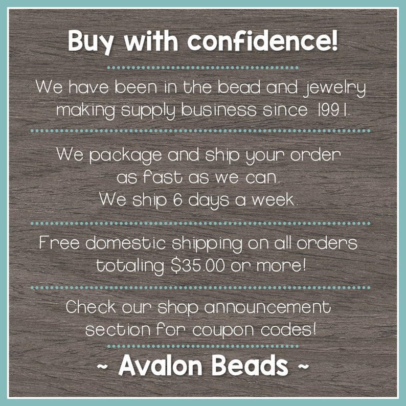 May include: Text on a woodgrain background that reads "Buy with confidence!"  We have been in the bead and jewelry making supply business since 1991. We package and ship your order as fast as we can. We ship 6 days a week. Free domestic shipping on all orders totaling $35.00 or more! Check our shop announcement section for coupon codes! ~ Avalon Beads ~