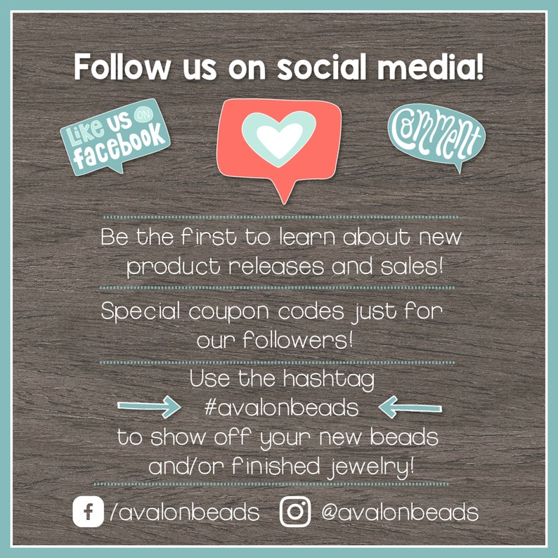 May include: A graphic with a wooden background and text that says "Follow us on social media!" with icons for Facebook and Instagram. The text also says "Be the first to learn about new product releases and sales! Special coupon codes just for our followers! Use the hashtag #avalonbeads to show off your new beads and/or finished jewelry!" and includes the social media handles /avalonbeads and @avalonbeads.