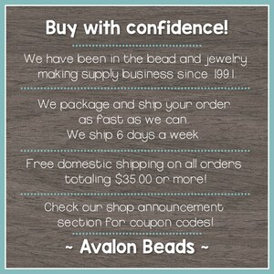 May include: Text on a woodgrain background that reads "Buy with confidence!"  We have been in the bead and jewelry making supply business since 1991. We package and ship your order as fast as we can. We ship 6 days a week. Free domestic shipping on all orders totaling $35.00 or more! Check our shop announcement section for coupon codes! ~ Avalon Beads ~