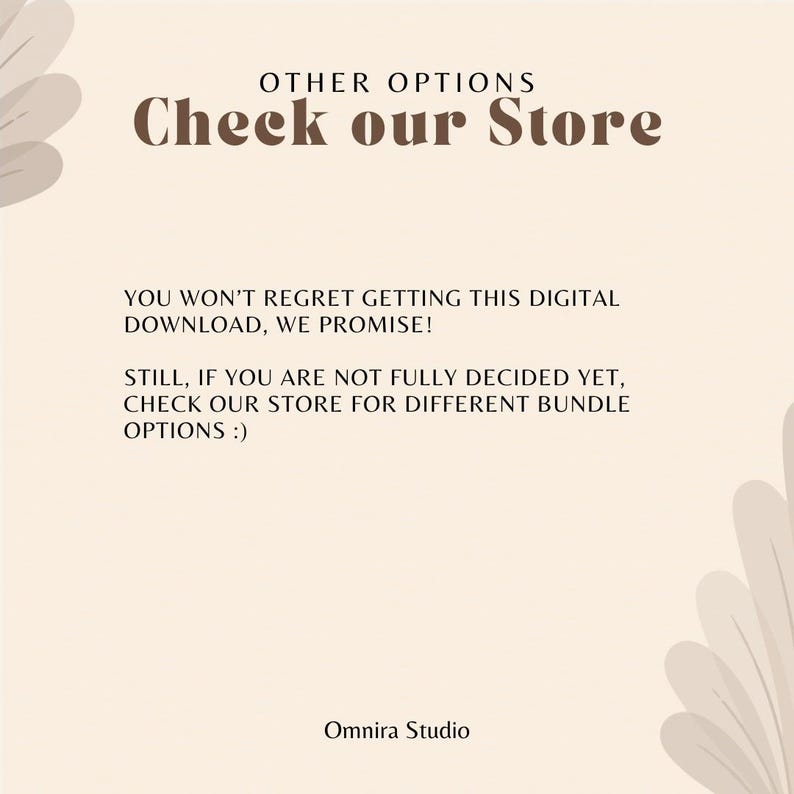 May include: A beige digital graphic with dark brown text that reads: OTHER OPTIONS Check our Store. YOU WON'T REGRET GETTING THIS DIGITAL DOWNLOAD, WE PROMISE! STILL, IF YOU ARE NOT FULLY DECIDED YET, CHECK OUR STORE FOR DIFFERENT BUNDLE OPTIONS :) Omnira Studio.