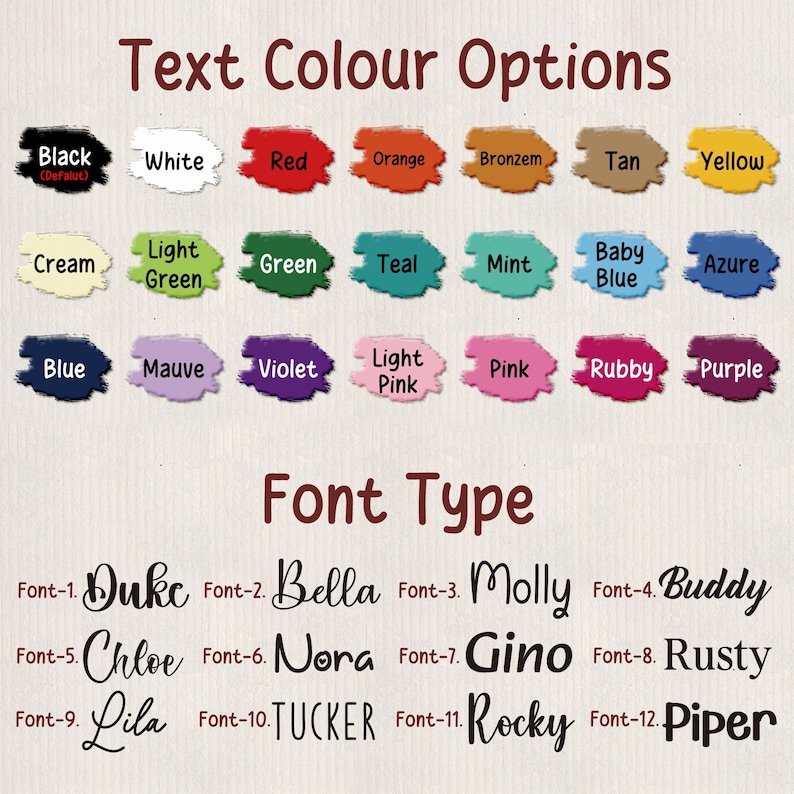 May include: Image showcasing text color and font options. The color options include black, white, red, orange, bronze, tan, yellow, cream, light green, green, teal, mint, baby blue, azure, blue, mauve, violet, light pink, pink, ruby, and purple. Font options include Duke, Bella, Molly, Buddy, Chloe, Nora, Gino, Rusty, Lila, Tucker, Rocky, and Piper.