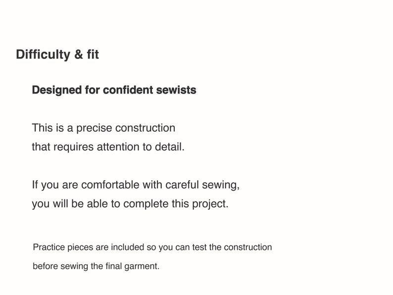 May include: A document with black text on a white background titled Difficulty & fit. The text reads: Designed for confident sewists. This is a precise construction that requires attention to detail. If you are comfortable with careful sewing, you will be able to complete this project. Practice pieces are included so you can test the construction before sewing the final garment.
