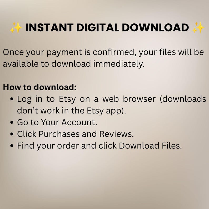 May include: A digital graphic with black text on a light background stating INSTANT DIGITAL DOWNLOAD. It explains that files are available after payment and provides instructions: Log in to Etsy on a web browser, go to Your Account, click Purchases and Reviews, and click Download Files.