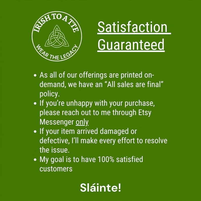 May include: A green informational graphic featuring the white circular logo of Irish To A Tte with a Celtic knot. The text reads Satisfaction Guaranteed, followed by bullet points regarding final sales, Etsy Messenger contact, damage resolution, and customer satisfaction, ending with Sl&aacute;inte.