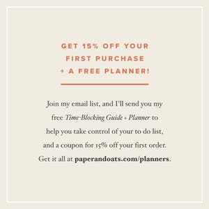 May include: Text graphic with the message "GET 15% OFF YOUR FIRST PURCHASE + A FREE PLANNER!"  Join my email list, and I'll send you my free Time-Blocking Guide + Planner to help you take control of your to do list, and a coupon for 15% off your first order. Get it all at paperandoats.com/planners.